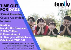 This course is run by dads for dads, giving them a chance to get together with others in a similar situation and think about what they are doing with their children and whether or not they want to do it differently. When: Monday evenings 7.30 to 9.30pm for 5 weeks starting 8th November Where: Cornerstone at St. Georges, Millfield Lane, Osbaldwick YO10 3AL. To book a place or for further information please contact: Helen Atkinson on 07393 147259 email helenatkinson@fmy.org.uk or you can find more information about our courses on our website https://fmy.org.uk/parenting/